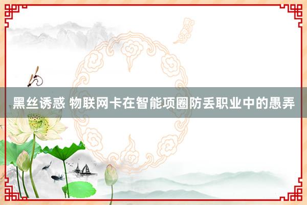 黑丝诱惑 物联网卡在智能项圈防丢职业中的愚弄