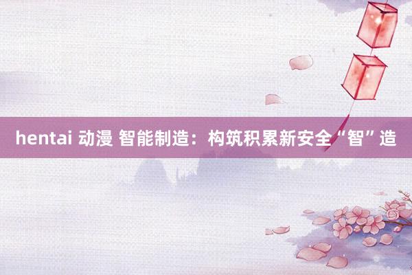 hentai 动漫 智能制造：构筑积累新安全“智”造