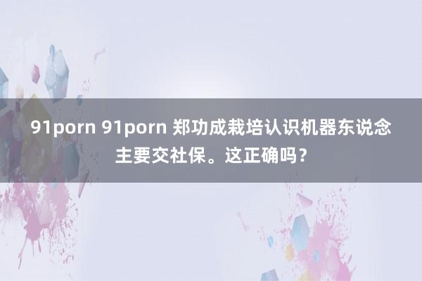 91porn 91porn 郑功成栽培认识机器东说念主要交社保。这正确吗？