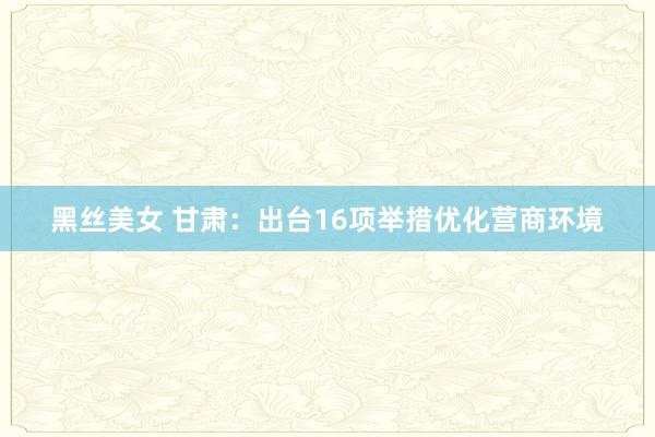 黑丝美女 甘肃：出台16项举措优化营商环境