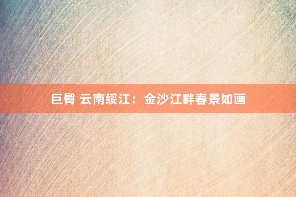 巨臀 云南绥江：金沙江畔春景如画