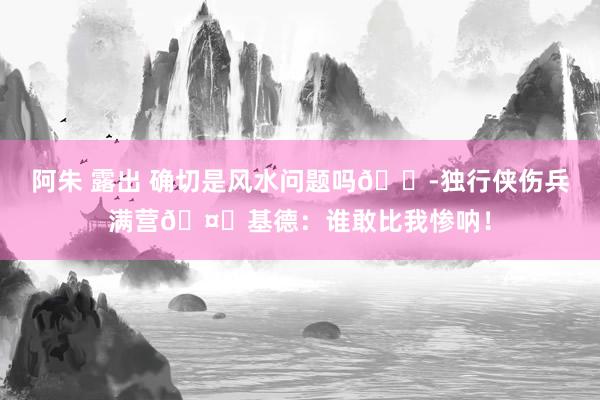 阿朱 露出 确切是风水问题吗😭独行侠伤兵满营🤕基德：谁敢比我惨呐！