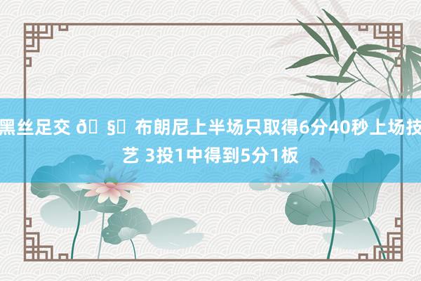 黑丝足交 🧐布朗尼上半场只取得6分40秒上场技艺 3投1中得到5分1板