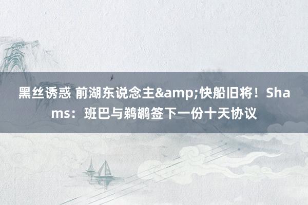 黑丝诱惑 前湖东说念主&快船旧将！Shams：班巴与鹈鹕签下一份十天协议