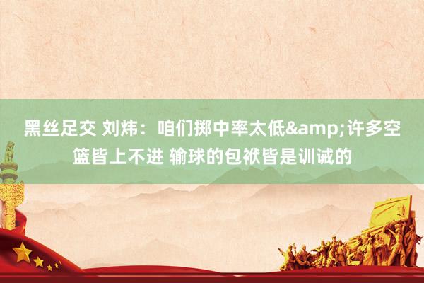 黑丝足交 刘炜：咱们掷中率太低&许多空篮皆上不进 输球的包袱皆是训诫的
