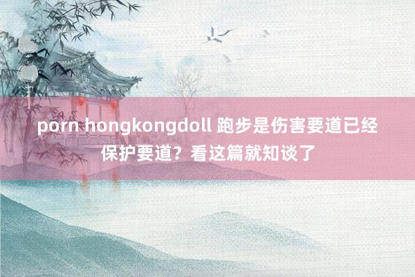 porn hongkongdoll 跑步是伤害要道已经保护要道？看这篇就知谈了