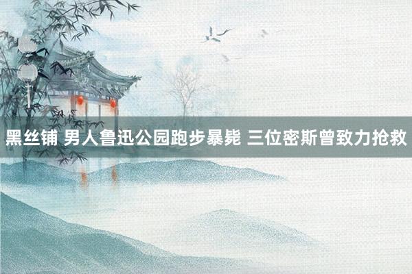 黑丝铺 男人鲁迅公园跑步暴毙 三位密斯曾致力抢救