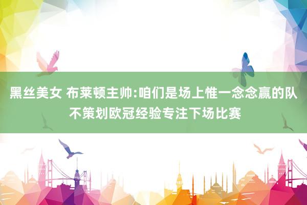黑丝美女 布莱顿主帅:咱们是场上惟一念念赢的队 不策划欧冠经验专注下场比赛