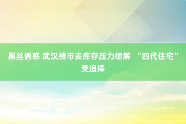 黑丝诱惑 武汉楼市去库存压力缓解  “四代住宅”受追捧