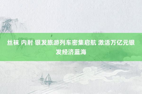 丝袜 内射 银发旅游列车密集启航 激活万亿元银发经济蓝海