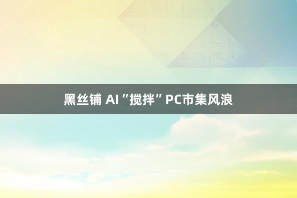 黑丝铺 AI“搅拌”PC市集风浪