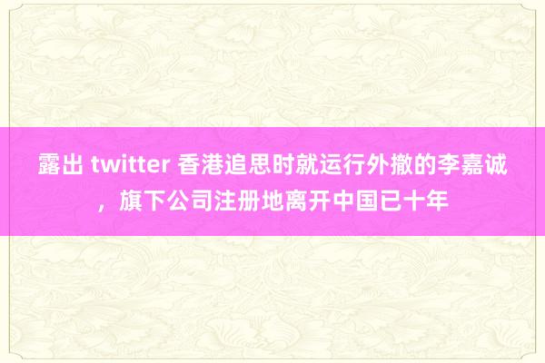 露出 twitter 香港追思时就运行外撤的李嘉诚，旗下公司注册地离开中国已十年