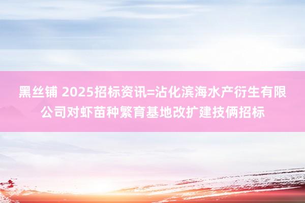 黑丝铺 2025招标资讯=沾化滨海水产衍生有限公司对虾苗种繁育基地改扩建技俩招标