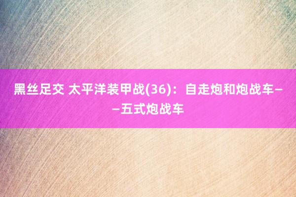 黑丝足交 太平洋装甲战(36)：自走炮和炮战车——五式炮战车