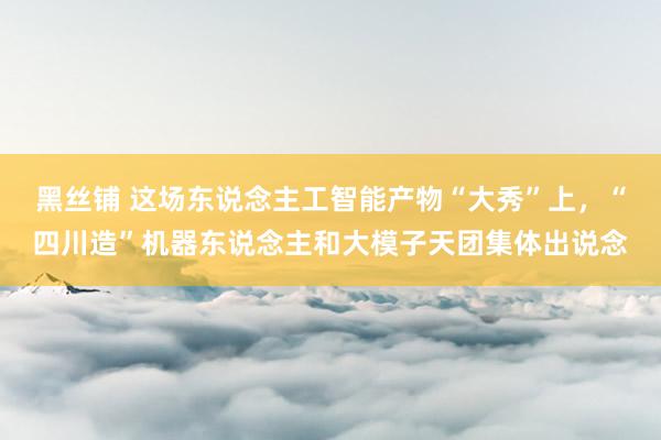 黑丝铺 这场东说念主工智能产物“大秀”上，“四川造”机器东说念主和大模子天团集体出说念
