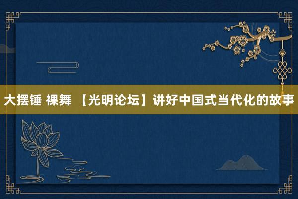 大摆锤 裸舞 【光明论坛】讲好中国式当代化的故事