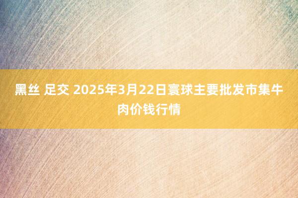 黑丝 足交 2025年3月22日寰球主要批发市集牛肉价钱行情