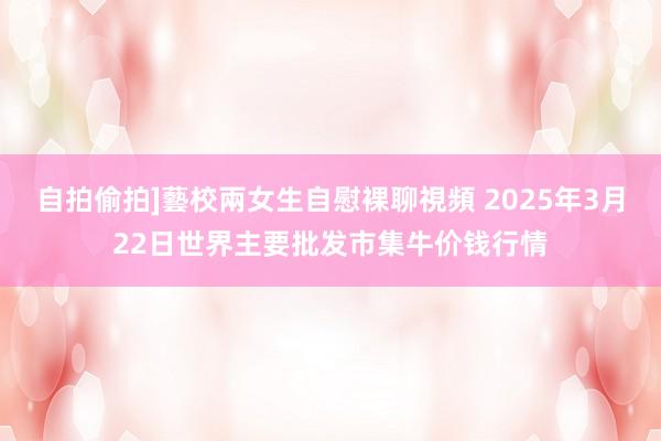 自拍偷拍]藝校兩女生自慰裸聊視頻 2025年3月22日世界主要批发市集牛价钱行情