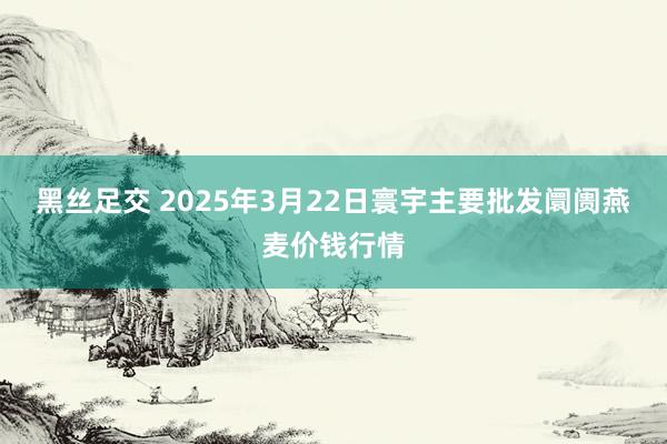 黑丝足交 2025年3月22日寰宇主要批发阛阓燕麦价钱行情