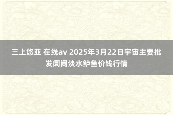 三上悠亚 在线av 2025年3月22日宇宙主要批发阛阓淡水鲈鱼价钱行情