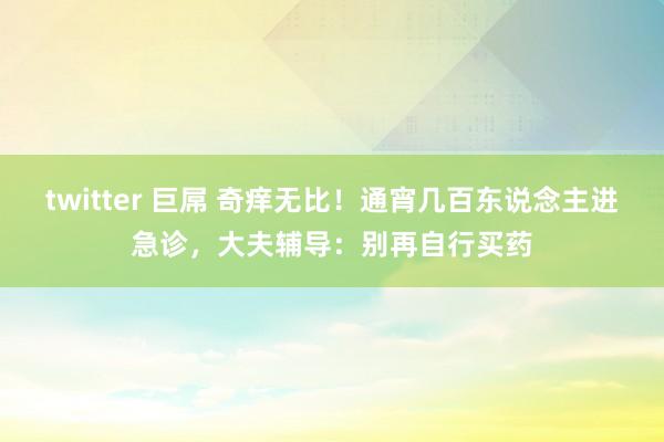 twitter 巨屌 奇痒无比！通宵几百东说念主进急诊，大夫辅导：别再自行买药