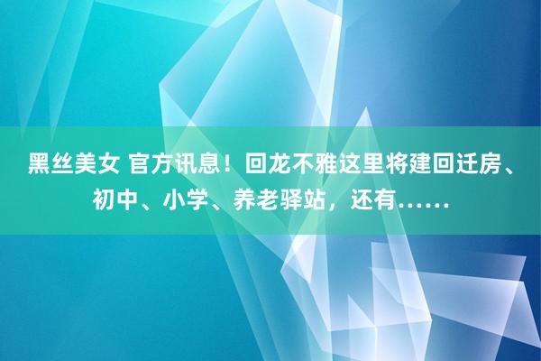 黑丝美女 官方讯息！回龙不雅这里将建回迁房、初中、小学、养老驿站，还有……