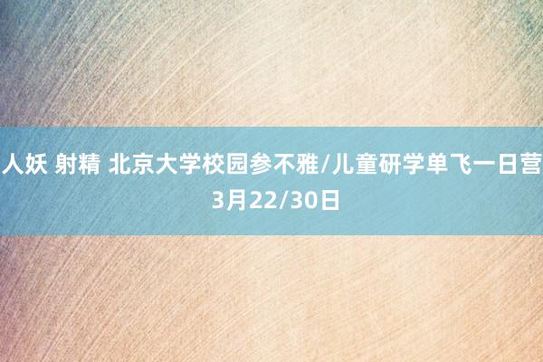 人妖 射精 北京大学校园参不雅/儿童研学单飞一日营 3月22/30日