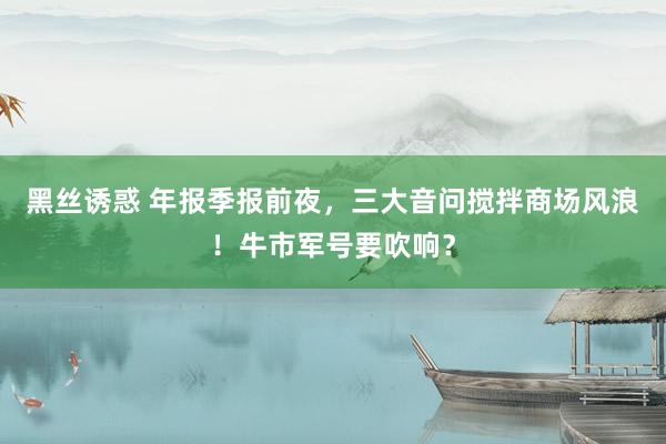 黑丝诱惑 年报季报前夜，三大音问搅拌商场风浪！牛市军号要吹响？