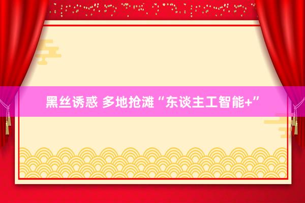 黑丝诱惑 多地抢滩“东谈主工智能+”