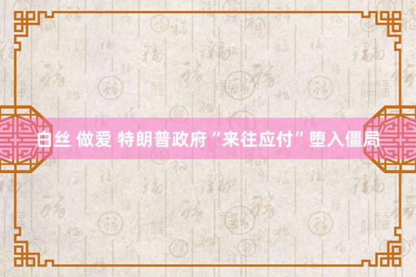 白丝 做爱 特朗普政府“来往应付”堕入僵局