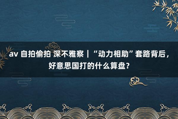 av 自拍偷拍 深不雅察｜“动力相助”套路背后，好意思国打的什么算盘？