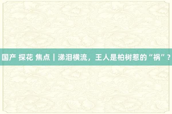 国产 探花 焦点｜涕泪横流，王人是柏树惹的“祸”？