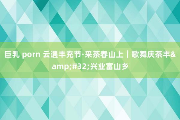 巨乳 porn 云遇丰充节·采茶春山上｜歌舞庆茶丰&#32;兴业富山乡