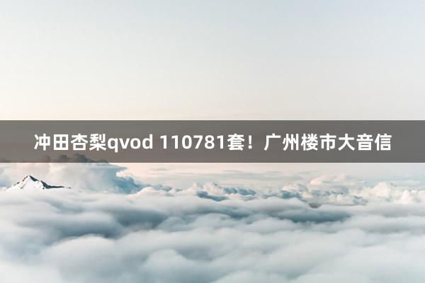 冲田杏梨qvod 110781套！广州楼市大音信