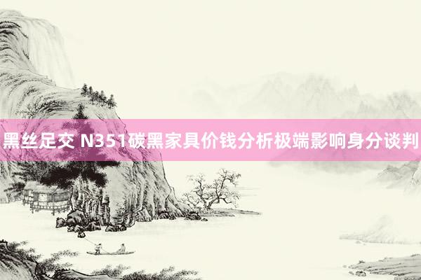 黑丝足交 N351碳黑家具价钱分析极端影响身分谈判