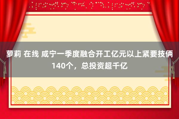 萝莉 在线 咸宁一季度融合开工亿元以上紧要技俩140个，总投资超千亿