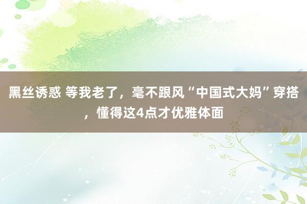 黑丝诱惑 等我老了，毫不跟风“中国式大妈”穿搭，懂得这4点才优雅体面