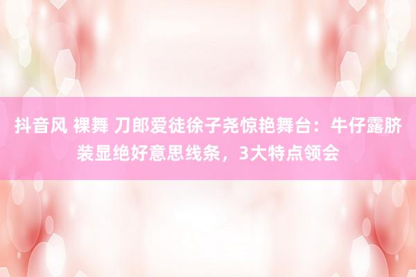 抖音风 裸舞 刀郎爱徒徐子尧惊艳舞台：牛仔露脐装显绝好意思线条，3大特点领会