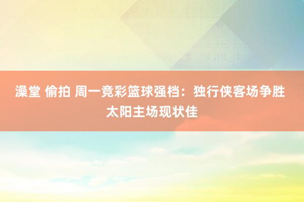 澡堂 偷拍 周一竞彩篮球强档：独行侠客场争胜 太阳主场现状佳