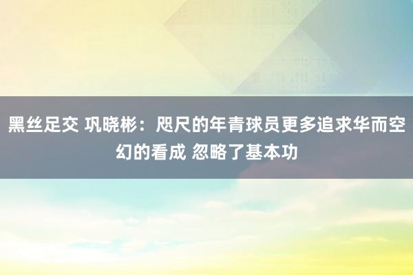 黑丝足交 巩晓彬：咫尺的年青球员更多追求华而空幻的看成 忽略了基本功