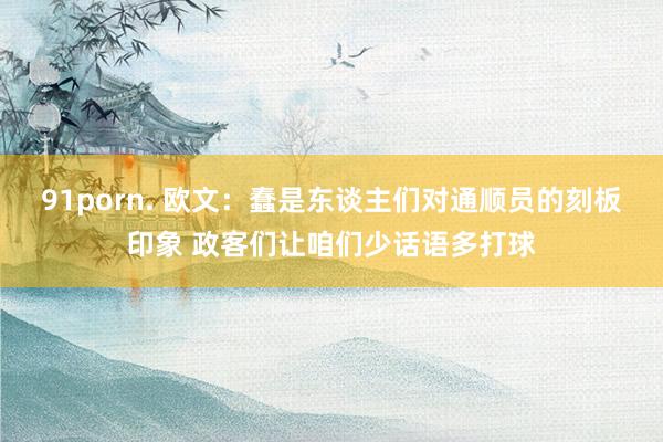 91porn. 欧文：蠢是东谈主们对通顺员的刻板印象 政客们让咱们少话语多打球