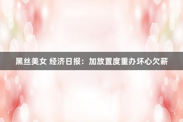 黑丝美女 经济日报：加放置度重办坏心欠薪