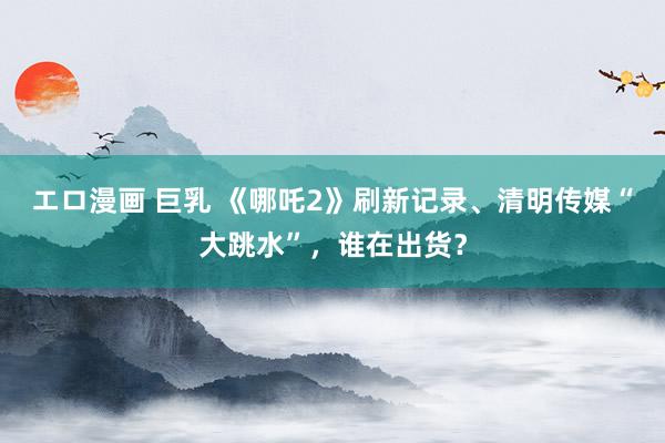 エロ漫画 巨乳 《哪吒2》刷新记录、清明传媒“大跳水”，谁在出货？