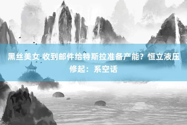 黑丝美女 收到邮件给特斯拉准备产能？恒立液压修起：系空话