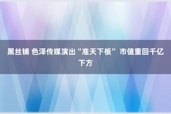 黑丝铺 色泽传媒演出“准天下板” 市值重回千亿下方