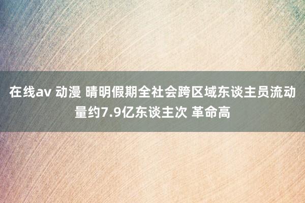 在线av 动漫 晴明假期全社会跨区域东谈主员流动量约7.9亿东谈主次 革命高