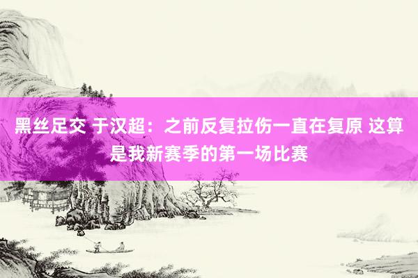 黑丝足交 于汉超:之前反复拉伤一直在复原 这算是我新赛季的第一场比赛