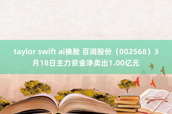 taylor swift ai换脸 百润股份（002568）3月18日主力资金净卖出1.00亿元