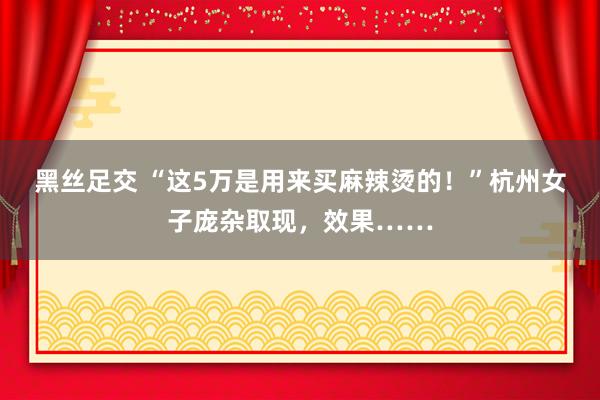 黑丝足交 “这5万是用来买麻辣烫的！”杭州女子庞杂取现，效果……