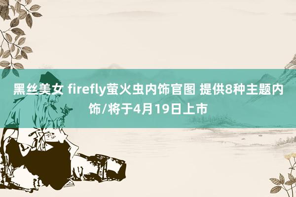 黑丝美女 firefly萤火虫内饰官图 提供8种主题内饰/将于4月19日上市